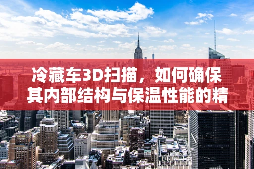 冷藏车3D扫描，如何确保其内部结构与保温性能的精准测量？