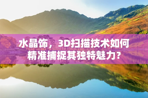 水晶饰，3D扫描技术如何精准捕捉其独特魅力？