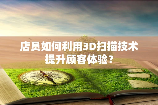 店员如何利用3D扫描技术提升顾客体验？