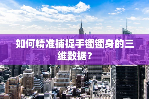 如何精准捕捉手镯镯身的三维数据？