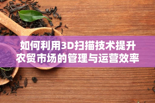 如何利用3D扫描技术提升农贸市场的管理与运营效率？