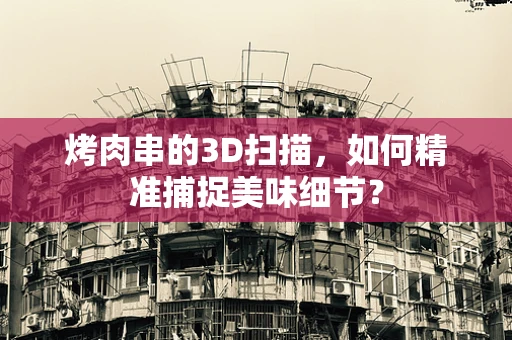 烤肉串的3D扫描，如何精准捕捉美味细节？