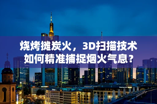 烧烤摊炭火，3D扫描技术如何精准捕捉烟火气息？