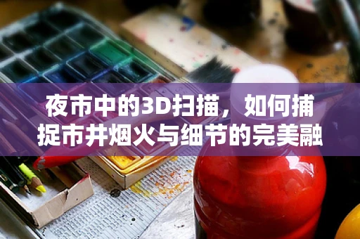 夜市中的3D扫描，如何捕捉市井烟火与细节的完美融合？