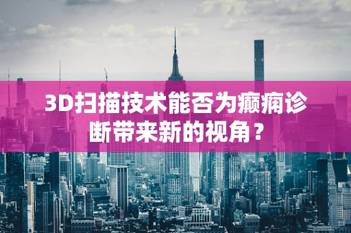 3D扫描技术能否为癫痫诊断带来新的视角？