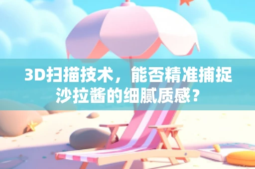 3D扫描技术，能否精准捕捉沙拉酱的细腻质感？