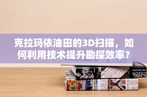 克拉玛依油田的3D扫描，如何利用技术提升勘探效率？