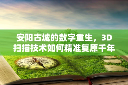 安阳古城的数字重生，3D扫描技术如何精准复原千年古都？