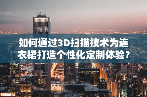 如何通过3D扫描技术为连衣裙打造个性化定制体验？