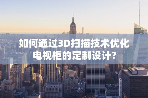 如何通过3D扫描技术优化电视柜的定制设计？
