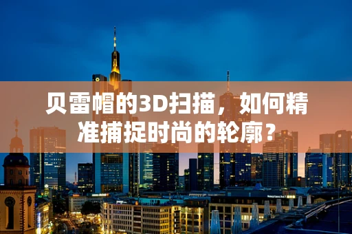 贝雷帽的3D扫描，如何精准捕捉时尚的轮廓？