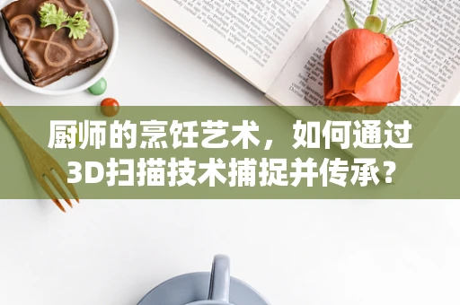 厨师的烹饪艺术，如何通过3D扫描技术捕捉并传承？