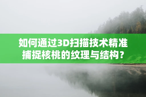 如何通过3D扫描技术精准捕捉核桃的纹理与结构？