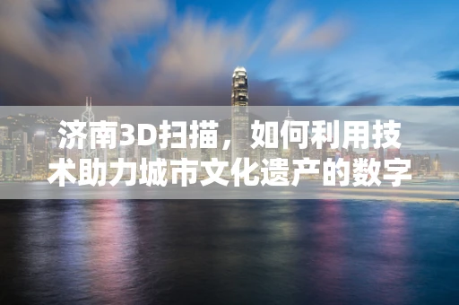 济南3D扫描，如何利用技术助力城市文化遗产的数字化保护？
