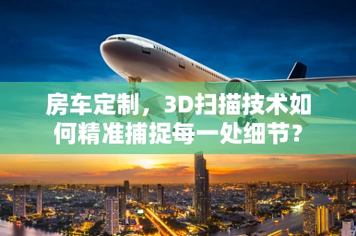 房车定制，3D扫描技术如何精准捕捉每一处细节？
