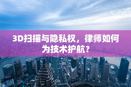 3D扫描与隐私权，律师如何为技术护航？