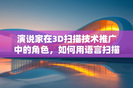 演说家在3D扫描技术推广中的角色，如何用语言扫描听众的想象力？