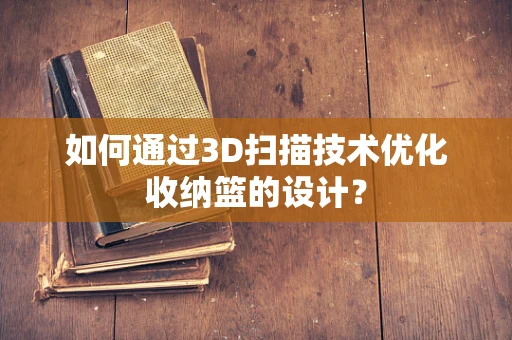 如何通过3D扫描技术优化收纳篮的设计？