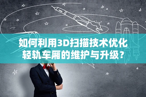 如何利用3D扫描技术优化轻轨车厢的维护与升级？