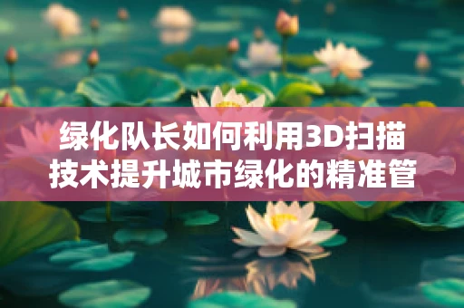 绿化队长如何利用3D扫描技术提升城市绿化的精准管理？
