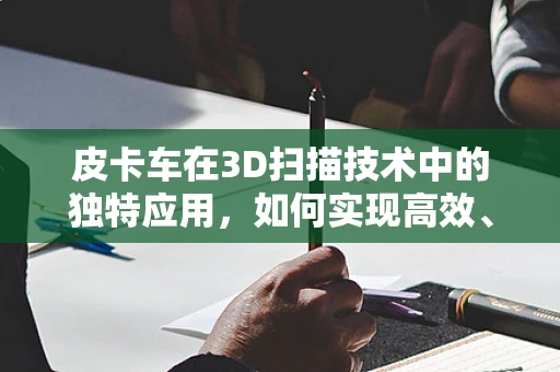 皮卡车在3D扫描技术中的独特应用，如何实现高效、精准的现场数据采集？