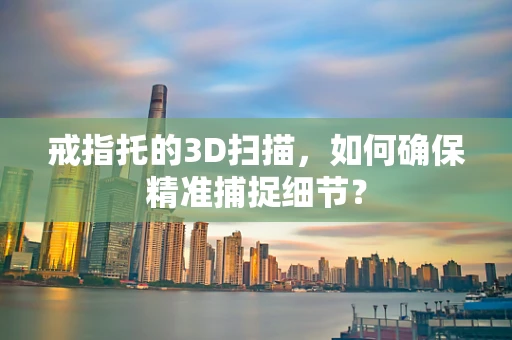 戒指托的3D扫描，如何确保精准捕捉细节？