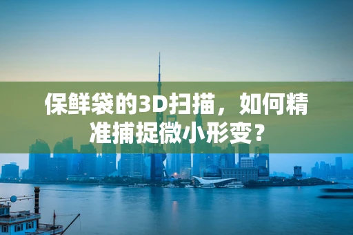 保鲜袋的3D扫描，如何精准捕捉微小形变？