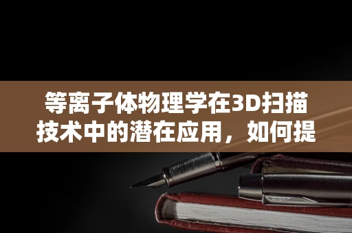 等离子体物理学在3D扫描技术中的潜在应用，如何提升扫描精度与效率？