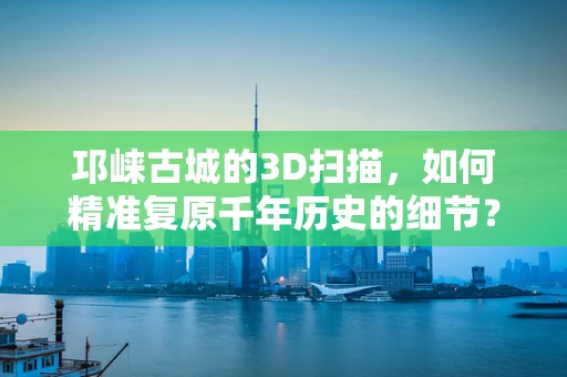 邛崃古城的3D扫描，如何精准复原千年历史的细节？