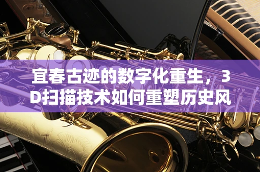 宜春古迹的数字化重生，3D扫描技术如何重塑历史风貌？