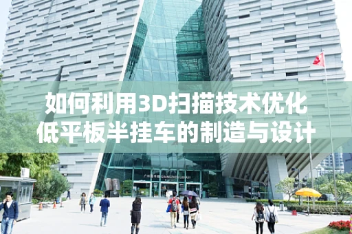 如何利用3D扫描技术优化低平板半挂车的制造与设计？