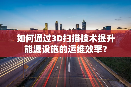 如何通过3D扫描技术提升能源设施的运维效率？
