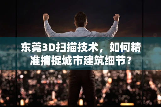 东莞3D扫描技术，如何精准捕捉城市建筑细节？