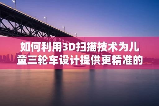 如何利用3D扫描技术为儿童三轮车设计提供更精准的尺寸与形状参考？