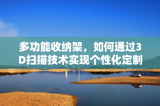 多功能收纳架，如何通过3D扫描技术实现个性化定制与优化设计？