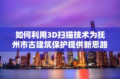 如何利用3D扫描技术为抚州市古建筑保护提供新思路？