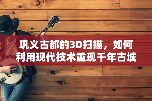 巩义古都的3D扫描，如何利用现代技术重现千年古城风貌？