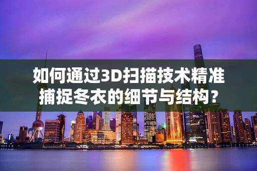 如何通过3D扫描技术精准捕捉冬衣的细节与结构？