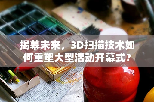 揭幕未来，3D扫描技术如何重塑大型活动开幕式？