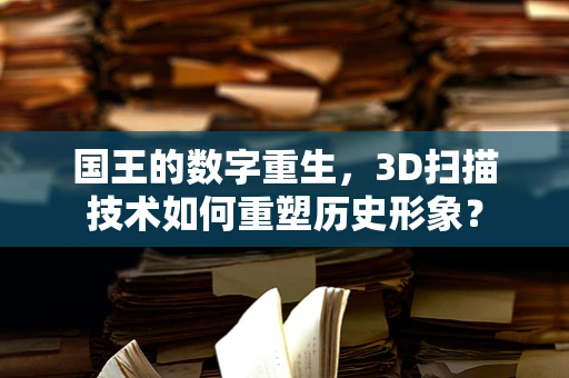 国王的数字重生，3D扫描技术如何重塑历史形象？