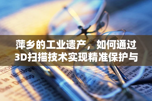 萍乡的工业遗产，如何通过3D扫描技术实现精准保护与数字化传承？