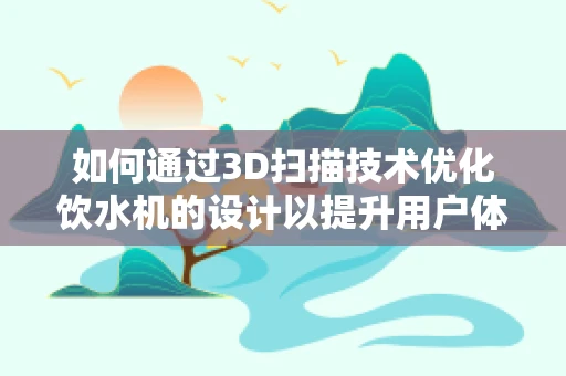 如何通过3D扫描技术优化饮水机的设计以提升用户体验？