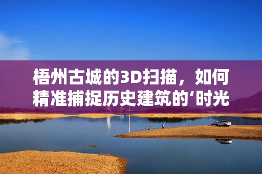 梧州古城的3D扫描，如何精准捕捉历史建筑的‘时光印记’？