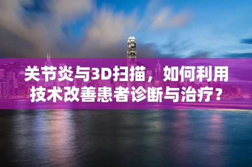 关节炎与3D扫描，如何利用技术改善患者诊断与治疗？