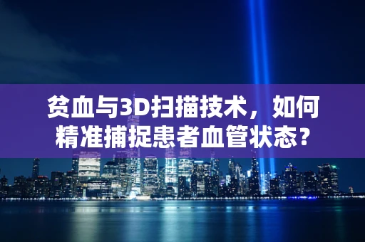 贫血与3D扫描技术，如何精准捕捉患者血管状态？