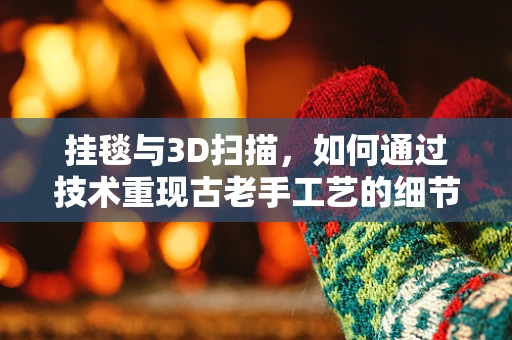 挂毯与3D扫描，如何通过技术重现古老手工艺的细节？