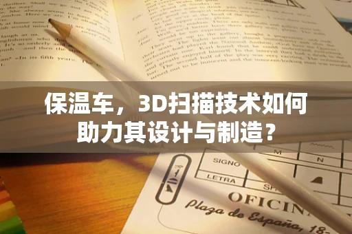 保温车，3D扫描技术如何助力其设计与制造？