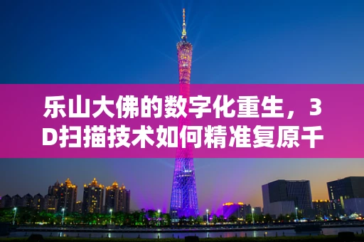 乐山大佛的数字化重生，3D扫描技术如何精准复原千年古迹？