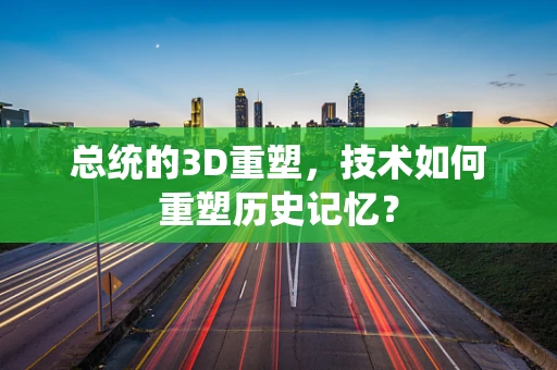 总统的3D重塑，技术如何重塑历史记忆？