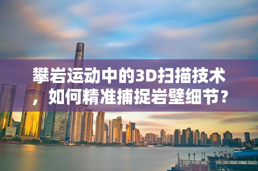 攀岩运动中的3D扫描技术，如何精准捕捉岩壁细节？
